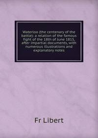 Waterloo (the centenary of the battle): a relation of the famous fight of the 18th of June 1815, after impartial documents, with numerous illustrations and explanatory notes