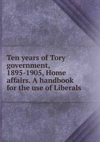 Ten years of Tory government, 1895-1905, Home affairs. A handbook for the use of Liberals