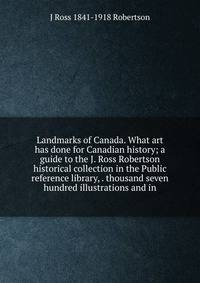 Landmarks of Canada. What art has done for Canadian history; a guide to the J. Ross Robertson historical collection in the Public reference library, . thousand seven hundred illustrations and in