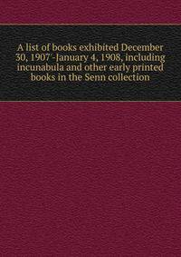 A list of books exhibited December 30, 1907'-January 4, 1908, including incunabula and other early printed books in the Senn collection
