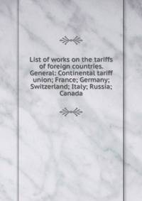 List of works on the tariffs of foreign countries. General: Continental tariff union; France; Germany; Switzerland; Italy; Russia; Canada