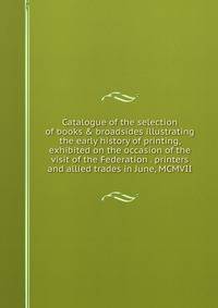 Catalogue of the selection of books &amp; broadsides illustrating the early history of printing, exhibited on the occasion of the visit of the Federation . printers and allied trades in June, MCMVII