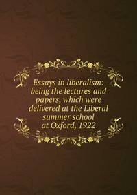 Essays in liberalism: being the lectures and papers, which were delivered at the Liberal summer school at Oxford, 1922