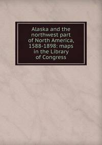 Alaska and the northwest part of North America, 1588-1898: maps in the Library of Congress