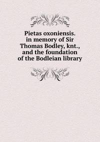 Pietas oxoniensis. in memory of Sir Thomas Bodley, knt., and the foundation of the Bodleian library