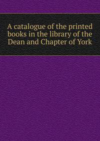 A catalogue of the printed books in the library of the Dean and Chapter of York