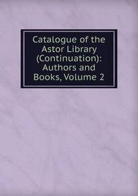 Catalogue of the Astor Library (Continuation): Authors and Books, Volume 2