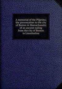 A memorial of the Pilgrims; the presentation to the city of Boston in Massachusetts of an ancient railing from the city of Boston in Lincolnshire