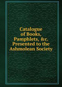 Catalogue of Books, Pamphlets, &amp;c. Presented to the Ashmolean Society