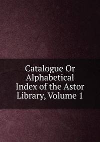 Catalogue Or Alphabetical Index of the Astor Library, Volume 1