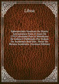 Ephemerides Nauticas Ou Diario Astronomico Para O Anno De 1792 Calculado Para O Meridiano De Lisboa E Publicado Por Ordem Da Academia Real Das . Socio Da Mesma Academia. (German Edition)
