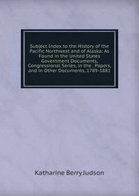 Subject Index to the History of the Pacific Northwest and of Alaska: As Found in the United States Government Documents, Congressional Series, in the . Papers, and in Other Documents, 1789-1881