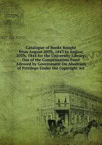 Catalogue of Books Bought from August 20Th, 1843 to August 20Th, 1844 for the University Library, Out of the Compensation Fund Allowed by Government On Abolition of Privilege Under the Copyright Act