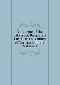 Catalogue of the Library at Bamburgh Castle, in the County of Northumberland, Volume 1