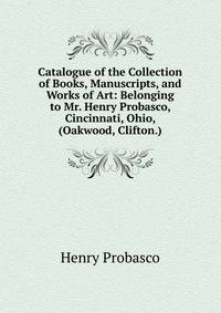 Catalogue of the Collection of Books, Manuscripts, and Works of Art: Belonging to Mr. Henry Probasco, Cincinnati, Ohio, (Oakwood, Clifton.)