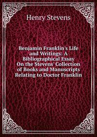 Benjamin Franklin's Life and Writings: A Bibliographical Essay On the Stevens' Collection of Books and Manuscripts Relating to Doctor Franklin