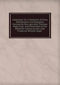 Catalogue of a Collection of Early Newspapers and Essayists, Formed by the Late John Thomas Hope, Esq., and Presented to the Bodleian Library by the Late Frederick William Hope .