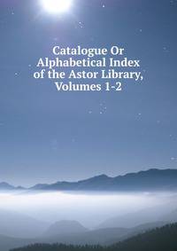 Catalogue Or Alphabetical Index of the Astor Library, Volumes 1-2