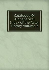 Catalogue Or Alphabetical Index of the Astor Library, Volume 2