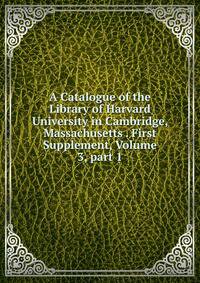 A Catalogue of the Library of Harvard University in Cambridge, Massachusetts . First Supplement, Volume 3, part 1