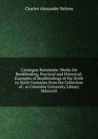 Catalogue Raisonnee: Works On Bookbinding, Practical and Historical. Examples of Bookbindings of the Xvith to Xixth Centuries from the Collection of . at Columbia University Library Mdcccciii.