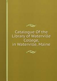 Catalogue Of the Library of Waterville College, in Waterville, Maine.