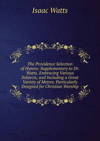 The Providence Selection of Hymns: Supplementary to Dr. Watts. Embracing Various Subjects, and Including a Great Variety of Metres. Particularly Designed for Christian Worship