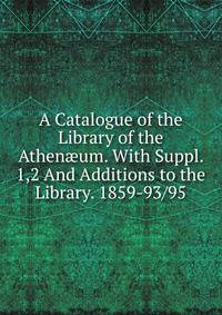 A Catalogue of the Library of the Athen?um. With Suppl. 1,2 And Additions to the Library. 1859-93/95