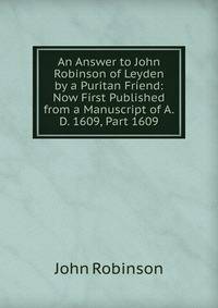 An Answer to John Robinson of Leyden by a Puritan Friend: Now First Published from a Manuscript of A.D. 1609, Part 1609