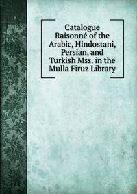 Catalogue Raisonne of the Arabic, Hindostani, Persian, and Turkish Mss. in the Mulla Firuz Library