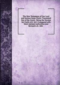 The New Testament of Our Lord and Saviour Jesus Christ: Translated Out of the Greek : Being the Version Set Forth A.D. 1611 Compared with Most Ancient Authorities and Revised A.D. 1881 .