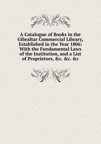 A Catalogue of Books in the Gibraltar Commercial Library, Established in the Year 1806: With the Fundamental Laws of the Institution, and a List of Proprietors, &amp;c. &amp;c. &amp;c