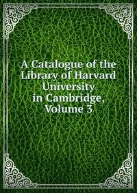 A Catalogue of the Library of Harvard University in Cambridge, Volume 3