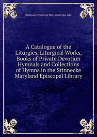 A Catalogue of the Liturgies, Liturgical Works, Books of Private Devotion Hymnals and Collections of Hymns in the Stinnecke Maryland Episcopal Library