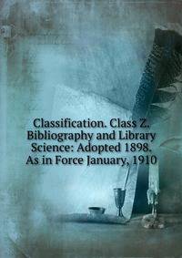 Classification. Class Z. Bibliography and Library Science: Adopted 1898. As in Force January, 1910