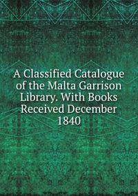 A Classified Catalogue of the Malta Garrison Library. With Books Received December 1840