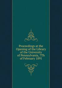 Proceedings at the Opening of the Library of the University of Pennsylvania, 7Th of February 1891