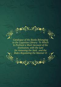 Catalogue of the Books Belonging to the Loganian Library: To Which Is Prefixed a Short Account of the Institution, with the Law for Annexing the Said . and the Rules Regulating the Manner O