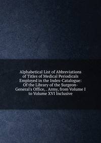 Alphabetical List of Abbreviations of Titles of Medical Periodicals Employed in the Index-Catalogue: Of the Library of the Surgeon-General's Office, . Army, from Volume I to Volume XVI Inclusive