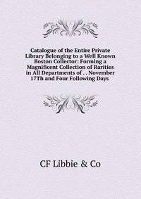 Catalogue of the Entire Private Library Belonging to a Well Known Boston Collector: Forming a Magnificent Collection of Rarities in All Departments of . . November 17Th and Four Following Days .