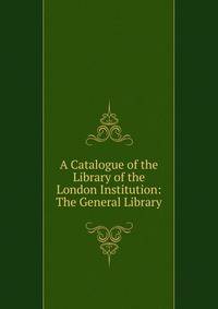 A Catalogue of the Library of the London Institution: The General Library