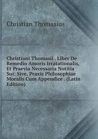Christiani Thomasii . Liber De Remedio Amoris Irratationalis, Et Praevia Necessaria Notitia Sui: Sive, Praxis Philosophiae Moralis Cum Appendice . (Latin Edition)