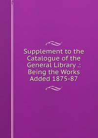 Supplement to the Catalogue of the General Library .: Being the Works Added 1875-87