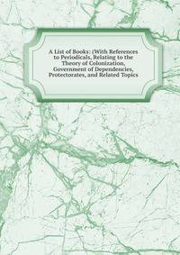 A List of Books: (With References to Periodicals, Relating to the Theory of Colonization, Government of Dependencies, Protectorates, and Related Topics
