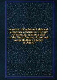 Account of Caedmon'S Metrical Paraphrase of Scripture History: An Illuminated Manuscript of the Tenth Century, Preserved in the Bodleian Library at Oxford