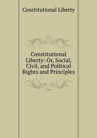 Constitutional Liberty: Or, Social, Civil, and Political Rights and Principles
