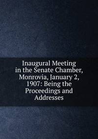 Inaugural Meeting in the Senate Chamber, Monrovia, January 2, 1907: Being the Proceedings and Addresses
