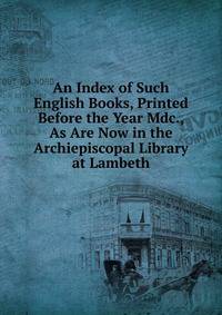 An Index of Such English Books, Printed Before the Year Mdc., As Are Now in the Archiepiscopal Library at Lambeth