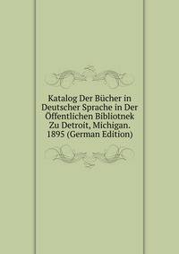 Katalog Der Bucher in Deutscher Sprache in Der Offentlichen Bibliotnek Zu Detroit, Michigan. 1895 (German Edition)