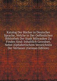 Katalog Der Bucher in Deutscher Sprache, Welche in Der Oeffenlichen Bibliothek Der Stadt Milwaukee Zu Finden Sind: Inhaltlich Geordnet, Nebst Alphabetischem Verzeichniss Der Verfasser (German Edition)
